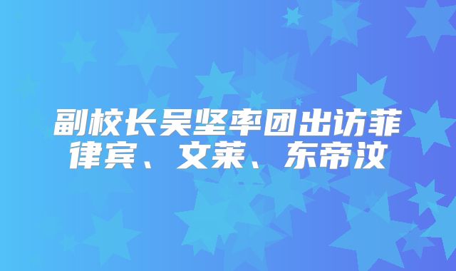 副校长吴坚率团出访菲律宾、文莱、东帝汶