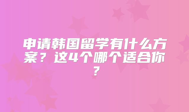 申请韩国留学有什么方案？这4个哪个适合你？