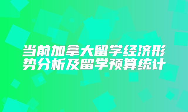 当前加拿大留学经济形势分析及留学预算统计