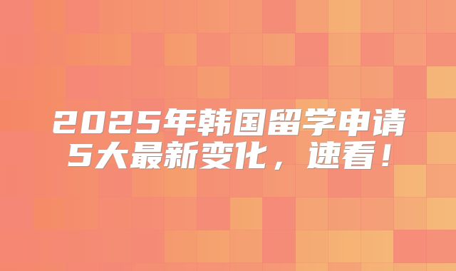 2025年韩国留学申请5大最新变化，速看！