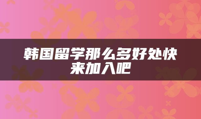 韩国留学那么多好处快来加入吧