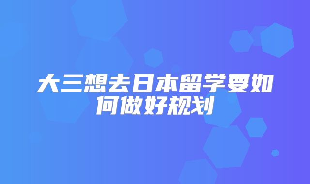 大三想去日本留学要如何做好规划