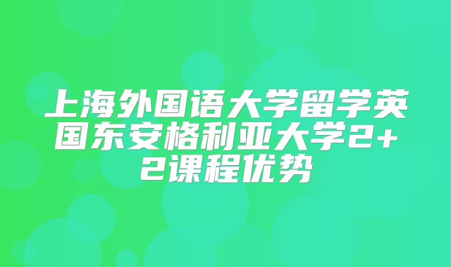 上海外国语大学留学英国东安格利亚大学2+2课程优势