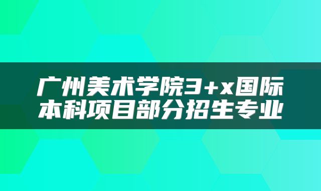 广州美术学院3+x国际本科项目部分招生专业