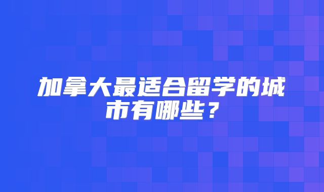 加拿大最适合留学的城市有哪些？