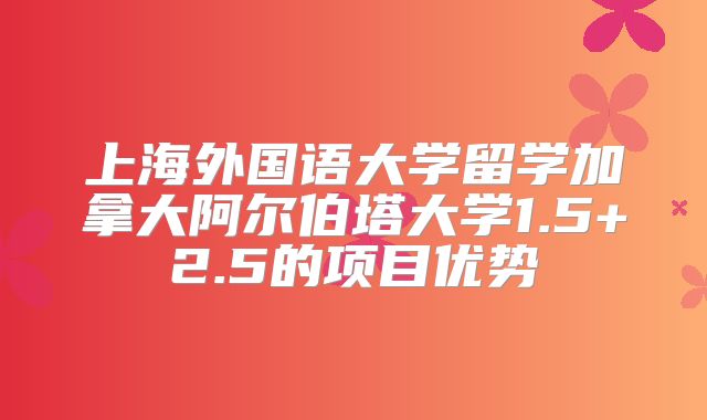 上海外国语大学留学加拿大阿尔伯塔大学1.5+2.5的项目优势