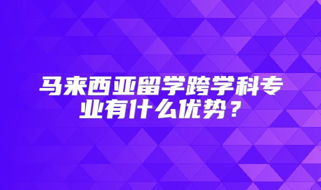 马来西亚留学跨学科专业有什么优势？