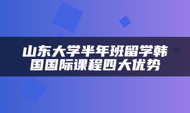 山东大学半年班留学韩国国际课程四大优势