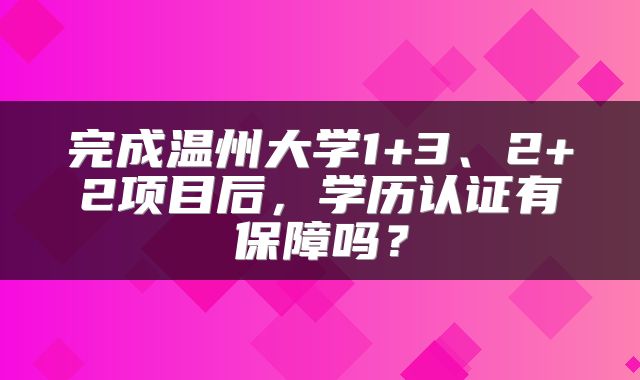 完成温州大学1+3、2+2项目后，学历认证有保障吗？