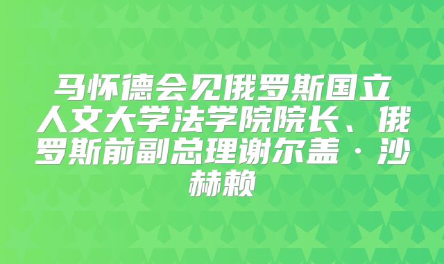 马怀德会见俄罗斯国立人文大学法学院院长、俄罗斯前副总理谢尔盖·沙赫赖