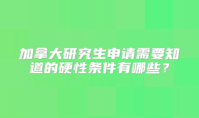加拿大研究生申请需要知道的硬性条件有哪些？