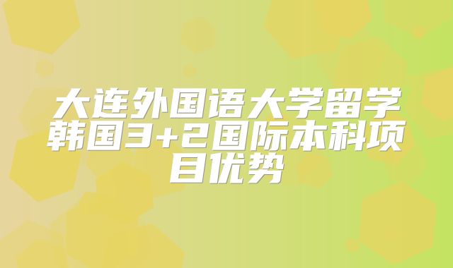 大连外国语大学留学韩国3+2国际本科项目优势