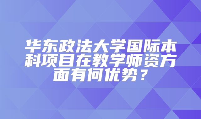 华东政法大学国际本科项目在教学师资方面有何优势？