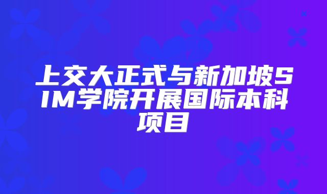 上交大正式与新加坡SIM学院开展国际本科项目