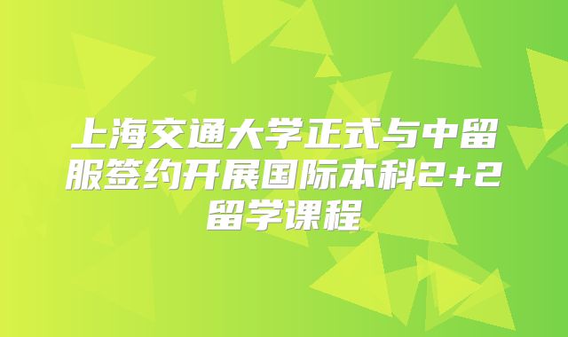上海交通大学正式与中留服签约开展国际本科2+2留学课程