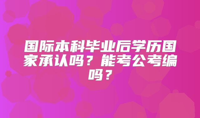国际本科毕业后学历国家承认吗？能考公考编吗？