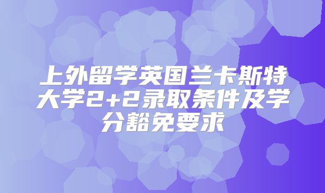 上外留学英国兰卡斯特大学2+2录取条件及学分豁免要求