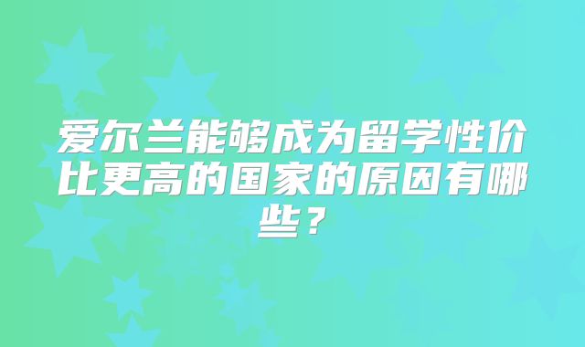 爱尔兰能够成为留学性价比更高的国家的原因有哪些？