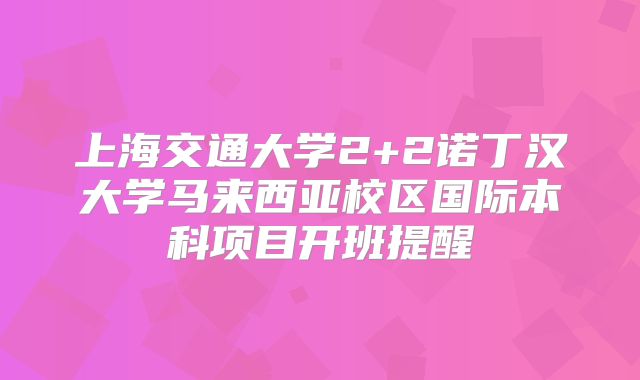 上海交通大学2+2诺丁汉大学马来西亚校区国际本科项目开班提醒