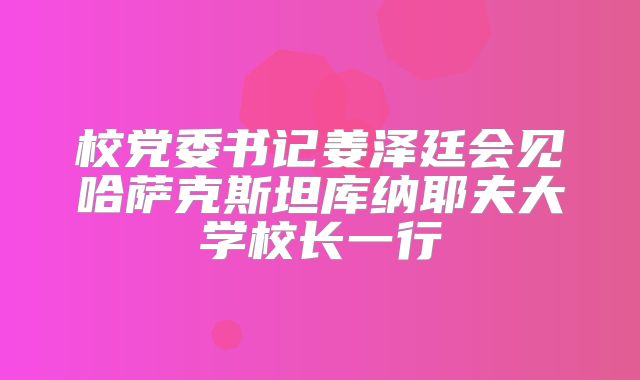 校党委书记姜泽廷会见哈萨克斯坦库纳耶夫大学校长一行