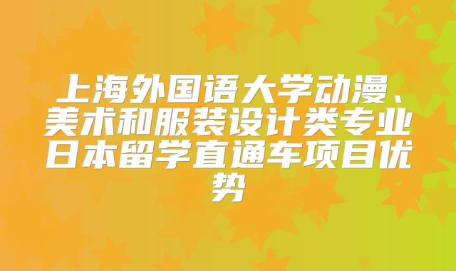 上海外国语大学动漫、美术和服装设计类专业日本留学直通车项目优势