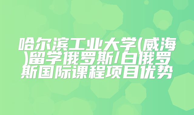 哈尔滨工业大学(威海)留学俄罗斯/白俄罗斯国际课程项目优势