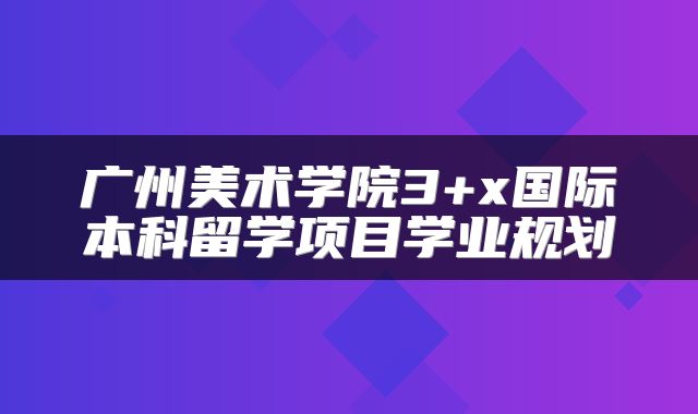 广州美术学院3+x国际本科留学项目学业规划