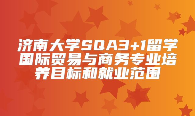 济南大学SQA3+1留学国际贸易与商务专业培养目标和就业范围