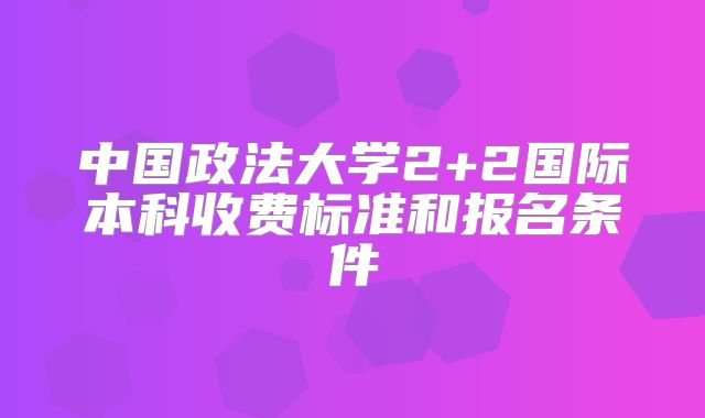 中国政法大学2+2国际本科收费标准和报名条件
