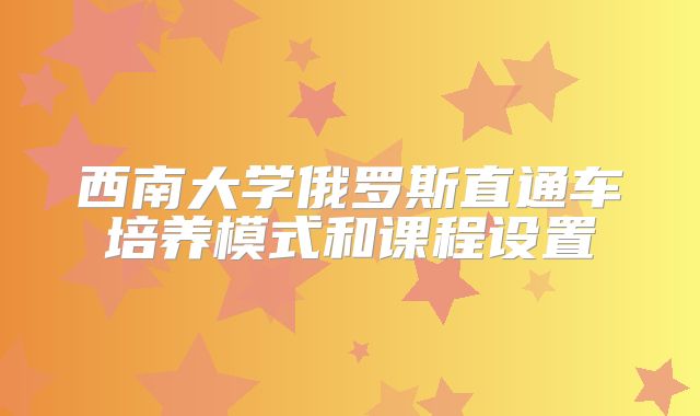 西南大学俄罗斯直通车培养模式和课程设置