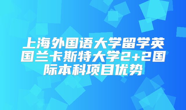 上海外国语大学留学英国兰卡斯特大学2+2国际本科项目优势