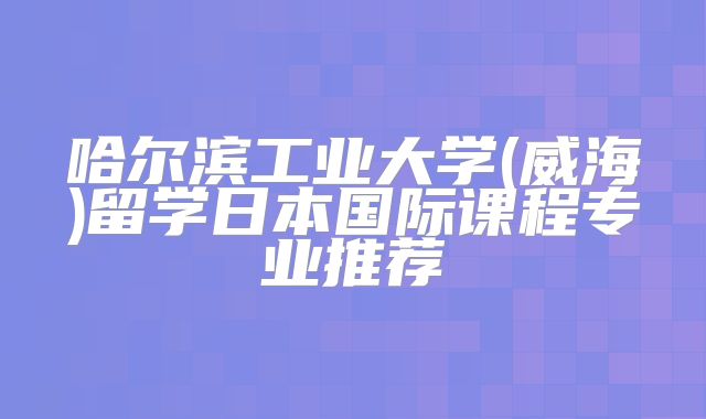 哈尔滨工业大学(威海)留学日本国际课程专业推荐