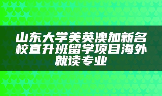 山东大学美英澳加新名校直升班留学项目海外就读专业