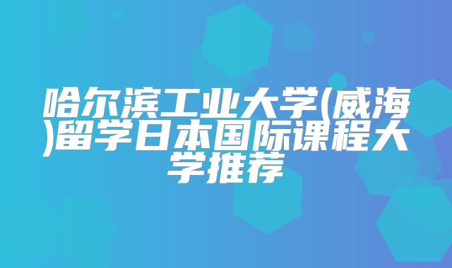 哈尔滨工业大学(威海)留学日本国际课程大学推荐