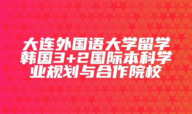 大连外国语大学留学韩国3+2国际本科学业规划与合作院校
