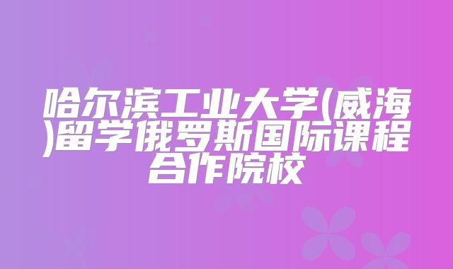 哈尔滨工业大学(威海)留学俄罗斯国际课程合作院校