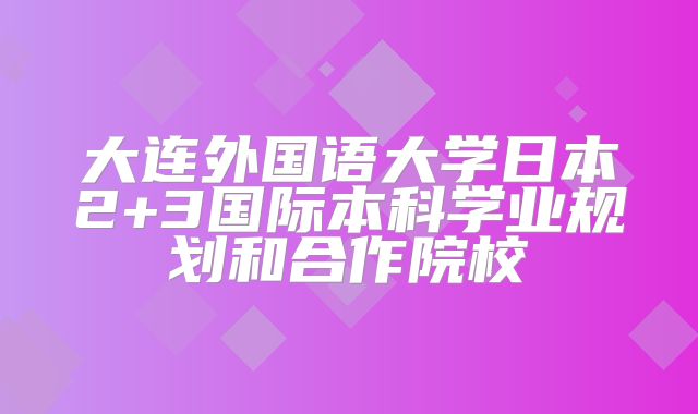 大连外国语大学日本2+3国际本科学业规划和合作院校